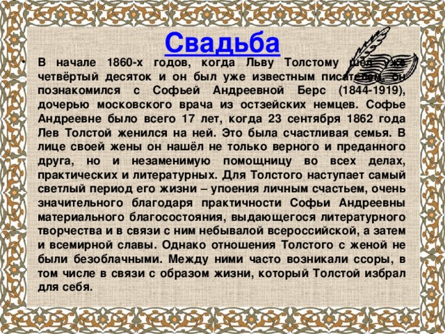 Свадьба В начале 1860-х годов, когда Льву Толстому шёл уже четвёртый десяток и он был уже известным писателем, он познакомился с Софьей Андреевной Берс (1844-1919), дочерью московского врача из остзейских немцев. Софье Андреевне было всего 17 лет, когда 23 сентября 1862 года Лев Толстой женился на ней. Это была счастливая семья. В лице своей жены он нашёл не только верного и преданного друга, но и незаменимую помощницу во всех делах, практических и литературных. Для Толстого наступает самый светлый период его жизни – упоения личным счастьем, очень значительного благодаря практичности Софьи Андреевны материального благосостояния, выдающегося литературного творчества и в связи с ним небывалой всероссийской, а затем и всемирной славы. Однако отношения Толстого с женой не были безоблачными. Между ними часто возникали ссоры, в том числе в связи с образом жизни, который Толстой избрал для себя.  