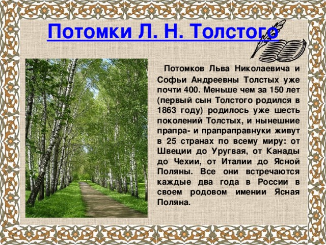 Потомки Л. Н. Толстого  Потомков Льва Николаевича и Софьи Андреевны Толстых уже почти 400. Меньше чем за 150 лет (первый сын Толстого родился в 1863 году) родилось уже шесть поколений Толстых, и нынешние прапра- и прапраправнуки живут в 25 странах по всему миру: от Швеции до Уругвая, от Канады до Чехии, от Италии до Ясной Поляны. Все они встречаются каждые два года в России в своем родовом имении Ясная Поляна. 