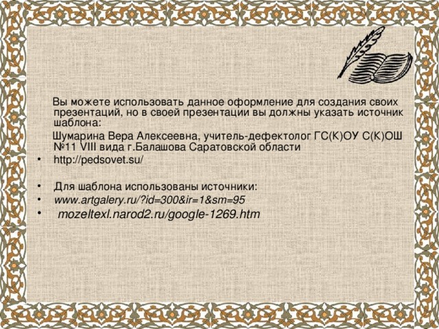  Вы можете использовать данное оформление для создания своих презентаций, но в своей презентации вы должны указать источник шаблона:  Шумарина Вера Алексеевна, учитель-дефектолог ГС(К)ОУ С(К)ОШ №11 VIII вида г.Балашова Саратовской области http://pedsovet.su/ Для шаблона использованы источники: www.artgalery.ru/?id=300&ir=1&sm=95  mozeltexl.narod2.ru/google-1269.htm 