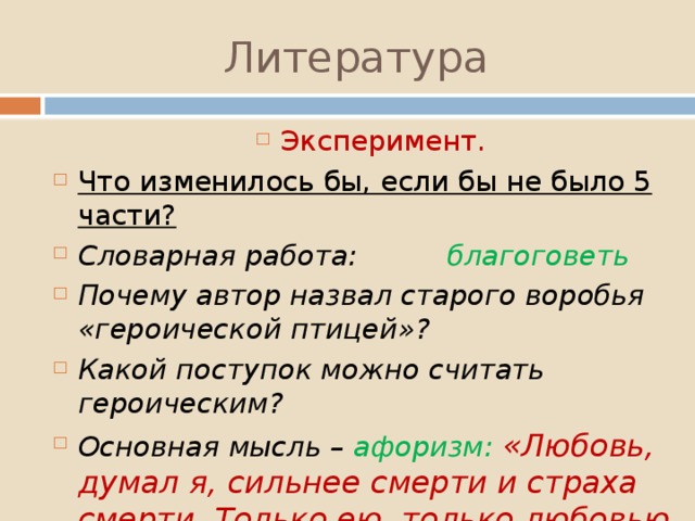 Литература Эксперимент. Что изменилось бы, если бы не было 5 части? Словарная работа: благоговеть Почему автор назвал старого воробья «героической птицей»? Какой поступок можно считать героическим? Основная мысль – афоризм: «Любовь, думал я, сильнее смерти и страха смерти. Только ею, только любовью держится и движется жизнь». 