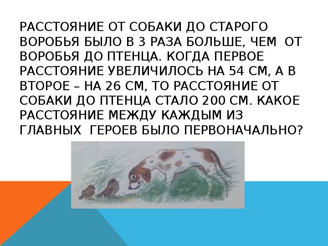 Расстояние от собаки до старого воробья было в 3 раза больше, чем от воробья до птенца. Когда первое расстояние увеличилось на 54 см, а в второе – на 26 см, то расстояние от собаки до птенца стало 200 см. Какое расстояние между каждым из главных героев было первоначально? 