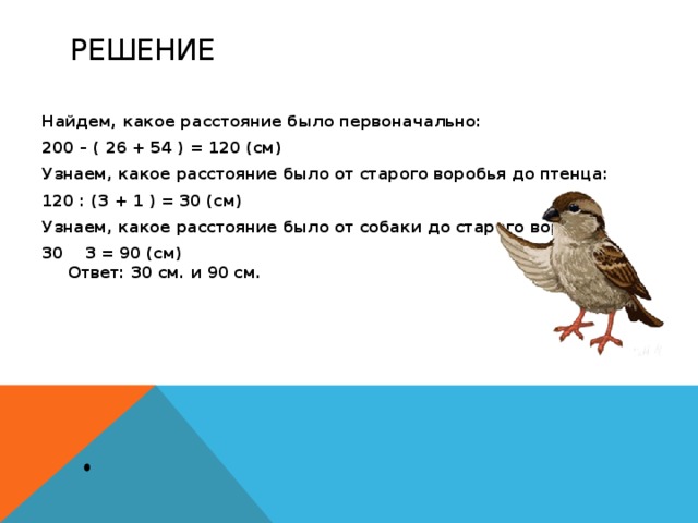 Решение Найдем, какое расстояние было первоначально: 200 – ( 26 + 54 ) = 120 (см) Узнаем, какое расстояние было от старого воробья до птенца: 120 : (3 + 1 ) = 30 (см) Узнаем, какое расстояние было от собаки до старого воробья: 30 3 = 90 (см)  Ответ: 30 см. и 90 см. 