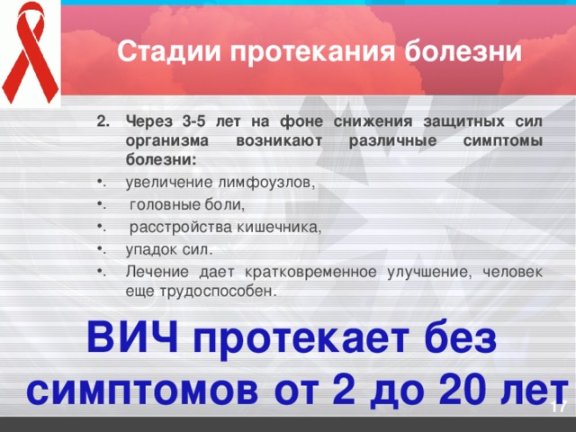 Стадии протекания болезни Через 3-5 лет на фоне снижения защитных сил организма возникают различные симптомы болезни: увеличение лимфоузлов,  головные боли,  расстройства кишечника, упадок сил. Лечение дает кратковременное улучшение, человек еще трудоспособен. ВИЧ протекает без  симптомов от 2 до 20 лет