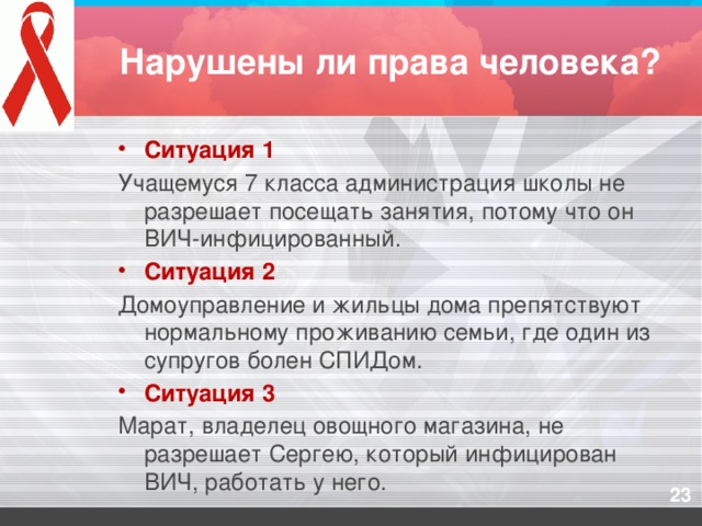 Нарушены ли права человека? Ситуация 1 Учащемуся 7 класса администрация школы не разрешает посещать занятия, потому что он ВИЧ-инфицированный. Ситуация 2 Домоуправление и жильцы дома препятствуют нормальному проживанию семьи, где один из супругов болен СПИДом. Ситуация 3 Марат, владелец овощного магазина, не разрешает Сергею, который инфицирован ВИЧ, работать у него.