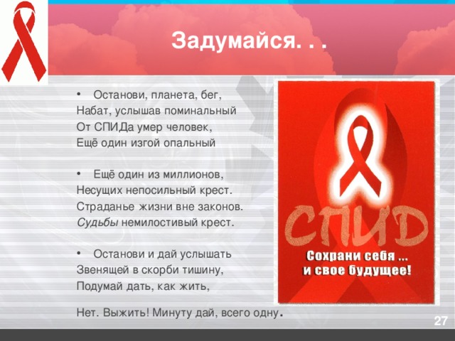 Задумайся. . . Останови, планета, бег, Набат, услышав поминальный От СПИДа умер человек, Ещё один изгой опальный   Ещё один из миллионов, Несущих непосильный крест. Страданье жизни вне законов. Судьбы немилостивый крест.   Останови и дай услышать Звенящей в скорби тишину, Подумай дать, как жить, Нет. Выжить! Минуту дай, всего одну .