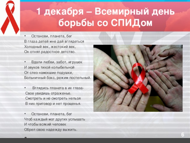 1 декабря – Всемирный день борьбы со СПИДом Останови, планета, бег В глаза детей мне дай вглядеться Холодный век, жестокий век, Он отнял радостное детство.   Вдали любви, забот, игрушек И звуков тихой колыбельной От слез намокшие подушки, Больничный бокс, режим постельный.  Вглядись планета в их глаза-  Свое увидишь отраженье.  Смотреть и не смотреть нельзя  В них приговор и нет прощенья.   Останови, планета, бег Чтоб каждый мог других услышать И чтобы всякий человек Обрел свою надежду выжить.  