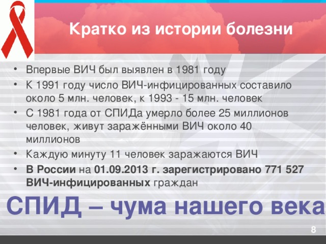 Кратко из истории болезни Впервые ВИЧ был выявлен в 1981 году К 1991 году число ВИЧ-инфицированных составило около 5 млн. человек, к 1993 - 15 млн. человек С 1981 года от СПИДа умерло более 25 миллионов человек, живут заражёнными ВИЧ около 40 миллионов Каждую минуту 11 человек заражаются ВИЧ В России на 01.09.2013 г. зарегистрировано 771 527 ВИЧ-инфицированных граждан СПИД – чума нашего века