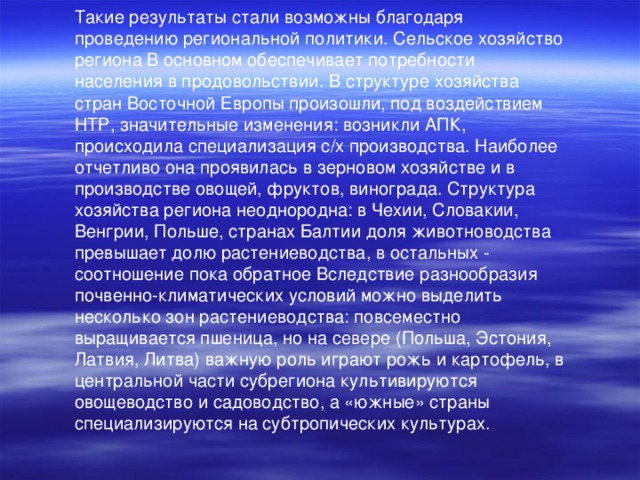 Такие результаты стали возможны благодаря проведению региональной политики. Сельское хозяйство региона В основном обеспечивает потребности населения в продовольствии. В структуре хозяйства стран Восточной Европы произошли, под воздействием НТР, значительные изменения: возникли АПК, происходила специализация с/х производства. Наиболее отчетливо она проявилась в зерновом хозяйстве и в производстве овощей, фруктов, винограда. Структура хозяйства региона неоднородна: в Чехии, Словакии, Венгрии, Польше, странах Балтии доля животноводства превышает долю растениеводства, в остальных - соотношение пока обратное Вследствие разнообразия почвенно-климатических условий можно выделить несколько зон растениеводства: повсеместно выращивается пшеница, но на севере (Польша, Эстония, Латвия, Литва) важную роль играют рожь и картофель, в центральной части субрегиона культивируются овощеводство и садоводство, а «южные» страны специализируются на субтропических культурах. 