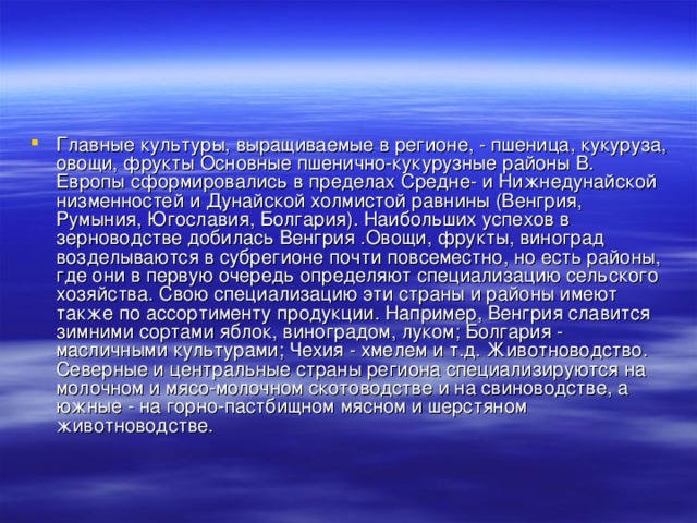 Главные культуры, выращиваемые в регионе, - пшеница, кукуруза, овощи, фрукты Основные пшенично-кукурузные районы В. Европы сформировались в пределах Средне- и Нижнедунайской низменностей и Дунайской холмистой равнины (Венгрия, Румыния, Югославия, Болгария). Наибольших успехов в зерноводстве добилась Венгрия .Овощи, фрукты, виноград возделываются в субрегионе почти повсеместно, но есть районы, где они в первую очередь определяют специализацию сельского хозяйства. Свою специализацию эти страны и районы имеют также по ассортименту продукции. Например, Венгрия славится зимними сортами яблок, виноградом, луком; Болгария - масличными культурами; Чехия - хмелем и т.д. Животноводство. Северные и центральные страны региона специализируются на молочном и мясо-молочном скотоводстве и на свиноводстве, а южные - на горно-пастбищном мясном и шерстяном животноводстве. 