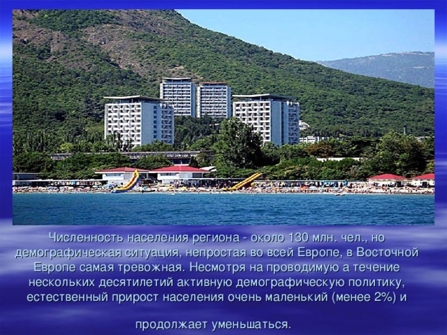 Численность населения региона - около 130 млн. чел., но демографическая ситуация, непростая во всей Европе, в Восточной Европе самая тревожная. Несмотря на проводимую а течение нескольких десятилетий активную демографическую политику, естественный прирост населения очень маленький (менее 2%) и продолжает уменьшаться.  