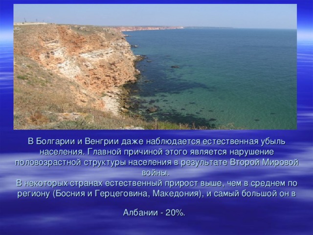 В Болгарии и Венгрии даже наблюдается естественная убыль населения. Главной причиной этого является нарушение половозрастной структуры населения в результате Второй Мировой войны.  В некоторых странах естественный прирост выше, чем в среднем по региону (Босния и Герцеговина, Македония), и самый большой он в Албании - 20%.  