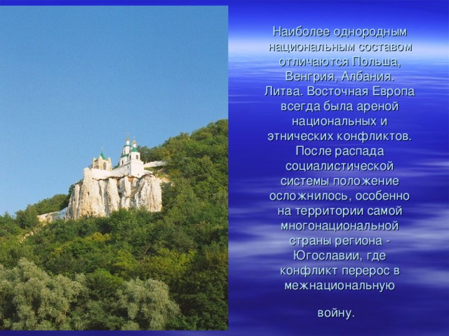 Наиболее однородным национальным составом отличаются Польша, Венгрия, Албания. Литва. Восточная Европа всегда была ареной национальных и этнических конфликтов. После распада социалистической системы положение осложнилось, особенно на территории самой многонациональной страны региона - Югославии, где конфликт перерос в межнациональную войну.  