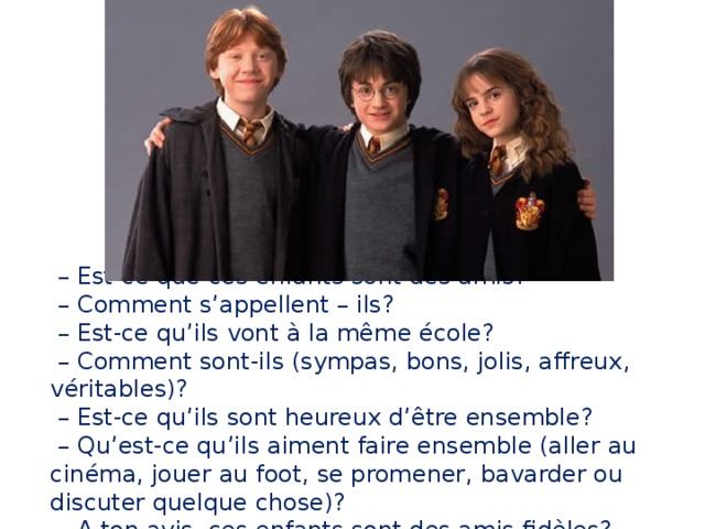 – Est-ce que ces enfants sont des amis?  – Comment s’appellent – ils?  – Est-ce qu’ils vont à la même école?  – Сomment sont-ils (sympas, bons, jolis, affreux, véritables)?  – Est-ce qu’ils sont heureux d’être ensemble?  – Qu’est-ce qu’ils aiment faire ensemble (aller au cinéma, jouer au foot, se promener, bavarder ou discuter quelque chose)?  – A ton avis, ces enfants sont des amis fidèles? 