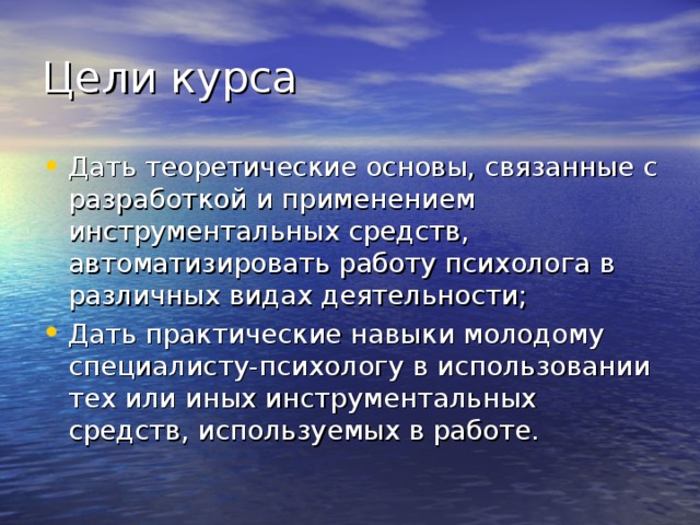 Цели курса Дать теоретические основы, связанные с разработкой и применением инструментальных средств, автоматизировать работу психолога в различных видах деятельности; Дать практические навыки молодому специалисту-психологу в использовании тех или иных инструментальных средств, используемых в работе. 