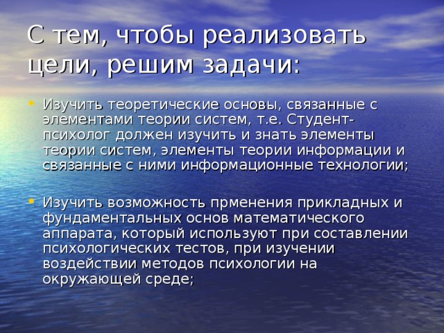 С тем, чтобы реализовать цели, решим задачи: Изучить теоретические основы, связанные с элементами теории систем, т.е. Студент-психолог должен изучить и знать элементы теории систем, элементы теории информации и связанные с ними информационные технологии; Изучить возможность прменения прикладных и фундаментальных основ математического аппарата, который используют при составлении психологических тестов, при изучении воздействии методов психологии на окружающей среде; 