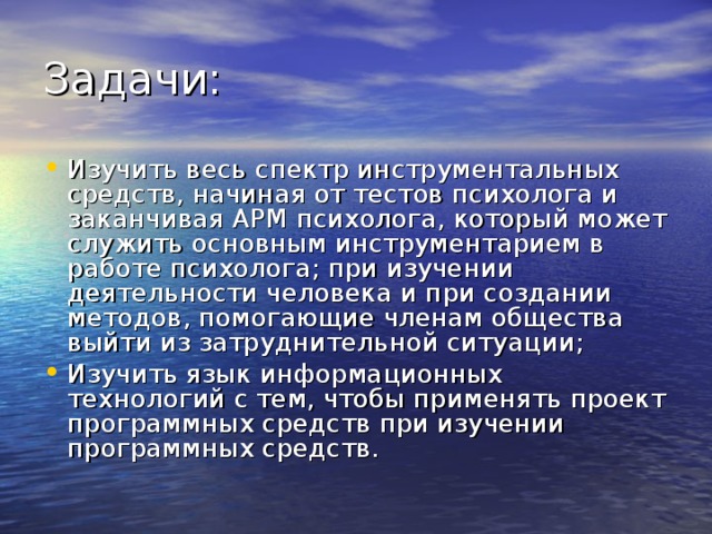 Задачи: Изучить весь спектр инструментальных средств, начиная от тестов психолога и заканчивая АРМ психолога, который может служить основным инструментарием в работе психолога; при изучении деятельности человека и при создании методов, помогающие членам общества выйти из затруднительной ситуации; Изучить язык информационных технологий с тем, чтобы применять проект программных средств при изучении программных средств. 