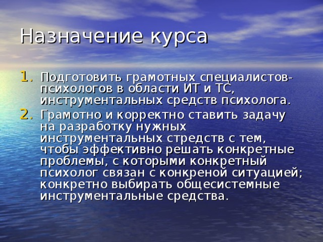Назначение курса Подготовить грамотных специалистов-психологов в области ИТ и ТС, инструментальных средств психолога. Грамотно и корректно ставить задачу на разработку нужных инструментальных стредств с тем, чтобы эффективно решать конкретные проблемы, с которыми конкретный психолог связан с конкреной ситуацией; конкретно выбирать общесистемные инструментальные средства. 