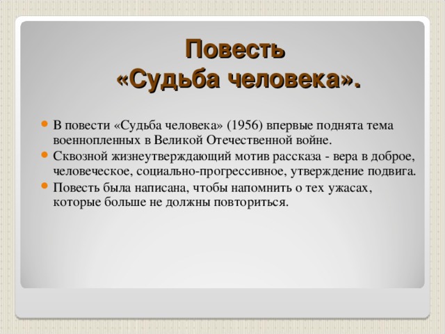  Повесть  «Судьба человека». В повести «Судьба человека» (1956) впервые поднята тема военнопленных в Великой Отечественной войне. Сквозной жизнеутверждающий мотив рассказа - вера в доброе, человеческое, социально-прогрессивное, утверждение подвига. Повесть была написана, чтобы напомнить о тех ужасах, которые больше не должны повториться. 