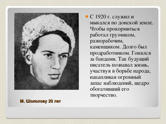 С 1920 г. служил и мыкался по донской земле. Чтобы прокормиться работал грузчиком, разнорабочим, каменщиком. Долго был продработником. Гонялся за бандами. Так будущий писатель познавал жизнь, участвуя в борьбе народа, накапливая огромный запас наблюдений, щедро обогативший его творчество.  М. Шолохову 20 лет 