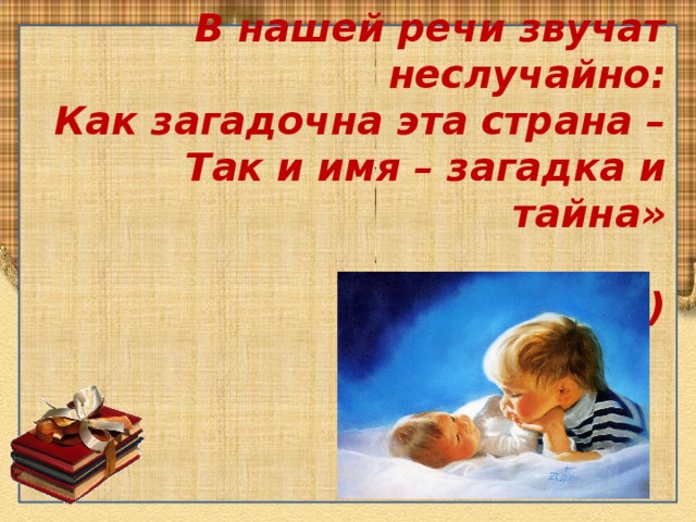 «Имена, имена, имена –  В нашей речи звучат неслучайно:  Как загадочна эта страна –  Так и имя – загадка и тайна»  ( А.Бобров)   