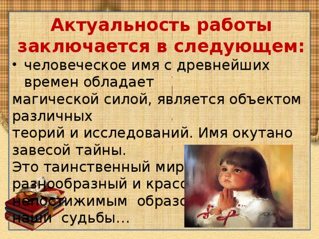 Актуальность работы заключается в следующем: человеческое имя с древнейших времен обладает магической силой, является объектом различных теорий и исследований. Имя окутано завесой тайны. Это таинственный мир, разнообразный и красочный, непостижимым образом влияет на наши судьбы… 