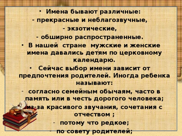Имена бывают различные: - прекрасные и неблагозвучные, - экзотические, - обширно распространенные. В нашей стране мужские и женские имена давались детям по церковному календарю.  Сейчас выбор имени зависит от предпочтения родителей. Иногда ребенка называют: согласно семейным обычаям, часто в память или в честь дорогого человека; из-за красивого звучания, сочетания с отчеством ; потому что редкое; по совету родителей; потому что модное, актуальное. 
