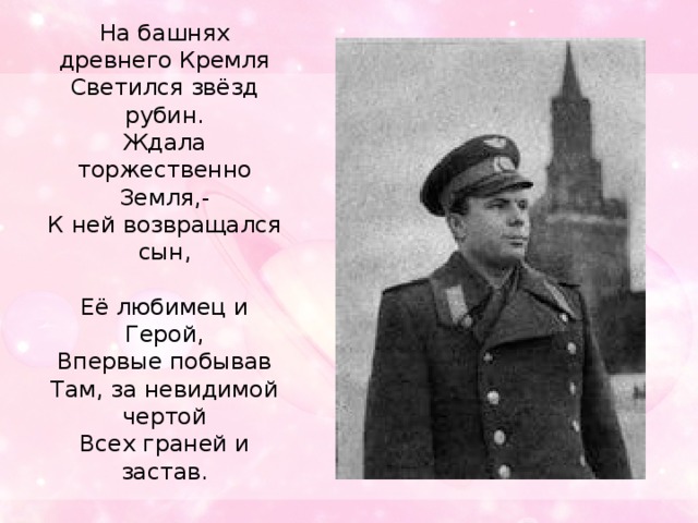 На башнях древнего Кремля  Светился звёзд рубин.  Ждала торжественно Земля,-  К ней возвращался сын,   Её любимец и Герой,  Впервые побывав  Там, за невидимой чертой  Всех граней и застав.