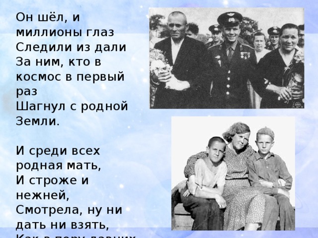 Он шёл, и миллионы глаз  Следили из дали  За ним, кто в космос в первый раз  Шагнул с родной Земли.   И среди всех родная мать,  И строже и нежней,  Смотрела, ну ни дать ни взять,  Как в пору давних дней,