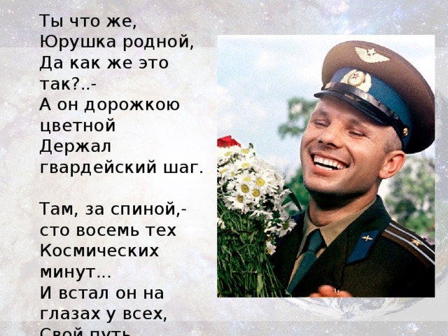 Ты что же, Юрушка родной,  Да как же это так?..-  А он дорожкою цветной  Держал гвардейский шаг.   Там, за спиной,- сто восемь тех  Космических минут...  И встал он на глазах у всех,  Свой путь окончив тут.