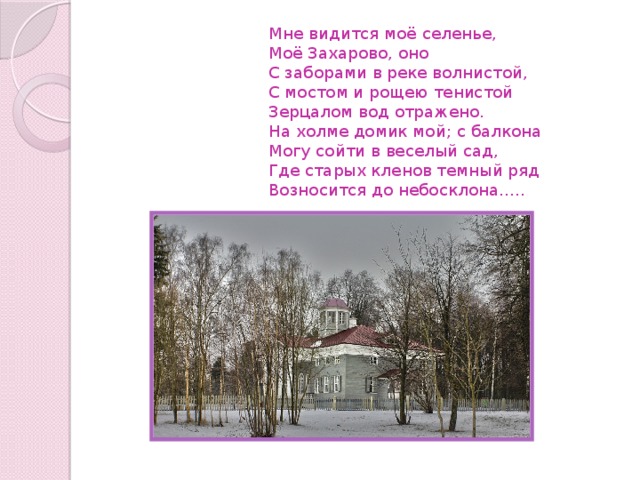  Мне видится моё селенье,  Моё Захарово, оно  С заборами в реке волнистой,  С мостом и рощею тенистой  Зерцалом вод отражено.  На холме домик мой; с балкона  Могу сойти в веселый сад,  Где старых кленов темный ряд  Возносится до небосклона…..   