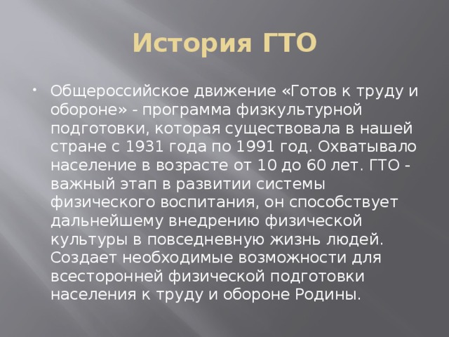 История ГТО Общероссийское движение «Готов к труду и обороне» - программа физкультурной подготовки, которая существовала в нашей стране с 1931 года по 1991 год. Охватывало население в возрасте от 10 до 60 лет. ГТО - важный этап в развитии системы физического воспитания, он способствует дальнейшему внедрению физической культуры в повседневную жизнь людей. Создает необходимые возможности для всесторонней физической подготовки населения к труду и обороне Родины. 