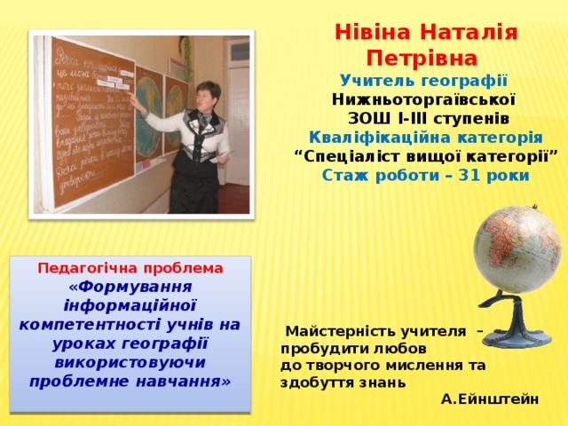 Нівіна Наталія Петрівна Учитель географії Нижньоторгаївської  ЗОШ І-ІІІ ступенів Кваліфікаційна категорія “ Спеціаліст вищої категорії” Стаж роботи – 31 роки Педагогічна проблема « Формування інформаційної компетентності учнів на уроках географії використовуючи проблемне навчання»  Майстерність учителя – пробудити любов до творчого мислення та здобуття знань  А.Ейнштейн 