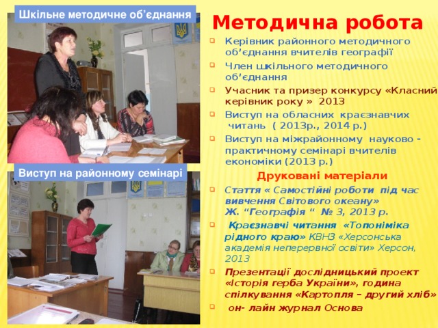 Шкільне методичне об’єднання Методична робота   Керівник районного методичного об’єднання вчителів географії Член шкільного методичного об’єднання Учасник та призер конкурсу «Класний керівник року » 2013 Виступ на обласних краєзнавчих читань ( 2013р., 2014 р.) Виступ на міжрайонному науково - практичному семінарі вчителів економіки (2013 р.) Друковані матеріали Стаття « Самостійні роботи під час вивчення Світового океану» Ж. “Географія “ № 3, 2013 р.  Краєзнавчі читання «Топоніміка рідного краю» КВНЗ «Херсонська академія неперервної освіти» Херсон, 2013 Презентації дослідницький проект «Історія герба України», година спілкування «Картопля – другий хліб»  он- лайн журнал Основа  Виступ на районному семінарі 