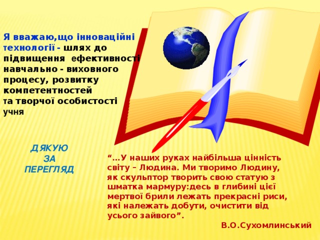Я вважаю,що інноваційні т ехнології  -  шлях до підвищення е фективності  навчально  -  виховного процесу, розвитку компетентностей т а  творчої особистості  учня ДЯКУЮ ЗА ПЕРЕГЛЯД “… У наших руках найбільша цінність світу – Людина. Ми творимо Людину, як скульптор творить свою статую з шматка мармуру:десь в глибині цієї мертвої брили лежать прекрасні риси, які належать добути, очистити від усього зайвого”.  В.О.Сухомлинський 