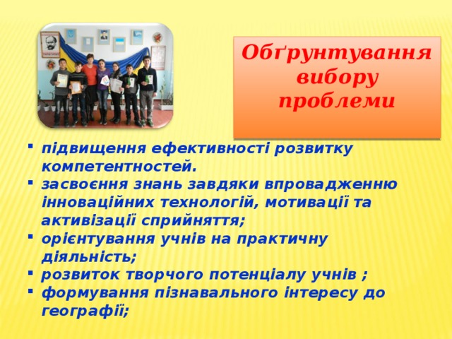 Обґрунтування вибору проблеми  підвищення ефективності розвитку компетентностей. засвоєння знань завдяки впровадженню інноваційних технологій, мотивації та активізації сприйняття; орієнтування учнів на практичну діяльність; розвиток творчого потенціалу учнів ; формування пізнавального інтересу до географії; 