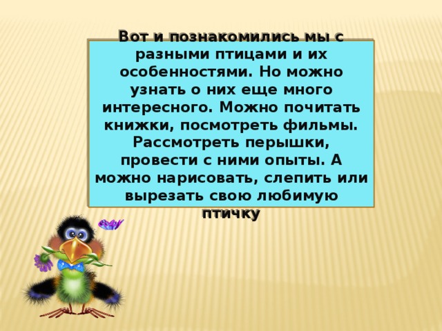 Вот и познакомились мы с разными птицами и их особенностями. Но можно узнать о них еще много интересного. Можно почитать книжки, посмотреть фильмы. Рассмотреть перышки, провести с ними опыты. А можно нарисовать, слепить или вырезать свою любимую птичку 