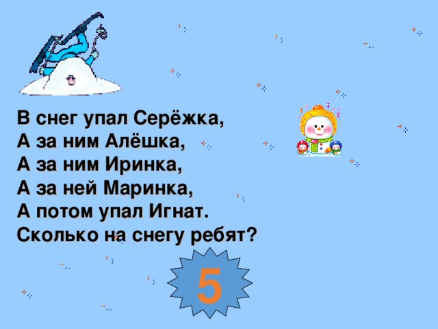 В снег упал Серёжка, А за ним Алёшка, А за ним Иринка, А за ней Маринка, А потом упал Игнат. Сколько на снегу ребят? 5
