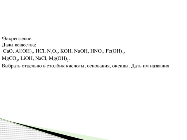 Закрепление. Даны вещества:  CaO, Al(OH) 3 , HCl, N 2 O 5 , KOH, NaOH, HNO 3 , Fe(OH) 3 , MgCO 3 , LiOH, NaCl, Mg(OH) 2 . Выбрать отдельно в столбик кислоты, основания, оксиды. Дать им названия 