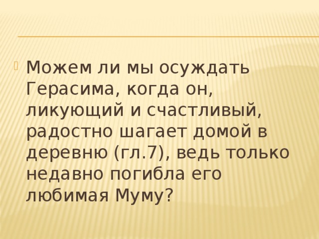 Можем ли мы осуждать Герасима, когда он, ликующий и счастливый, радостно шагает домой в деревню (гл.7), ведь только недавно погибла его любимая Муму?