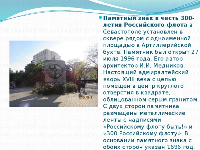 Памятный знак в честь 300-летия Российского флота  в Севастополе установлен в сквере рядом с одноименной площадью в Артиллерийской бухте. Памятник был открыт 27 июля 1996 года. Его автор архитектор И.И. Медников. Настоящий адмиралтейский якорь XVIII века с цепью помещен в центр круглого отверстия в квадрате, облицованном серым гранитом. С двух сторон памятника размещены металлические ленты с надписями «Российскому флоту быть!» и «300 Российскому флоту». В основании памятного знака с обоих сторон указан 1696 год. 