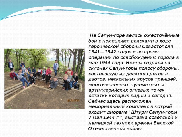   На Сапун-горе велись ожесточённые бои с немецкими войсками в ходе героической обороны Севастополя 1941—1942 годов и во время операции по освобождению города в мае 1944 года. Немцы создали на склонах Сапун-горы полосу обороны, состоявшую из десятков дотов и дзотов, нескольких ярусов траншей, многочисленных пулеметных и артиллерийских огневых точек остатки которых видны и сегодня. Сейчас здесь расположен мемориальный комплекс в котрый входит диорама 