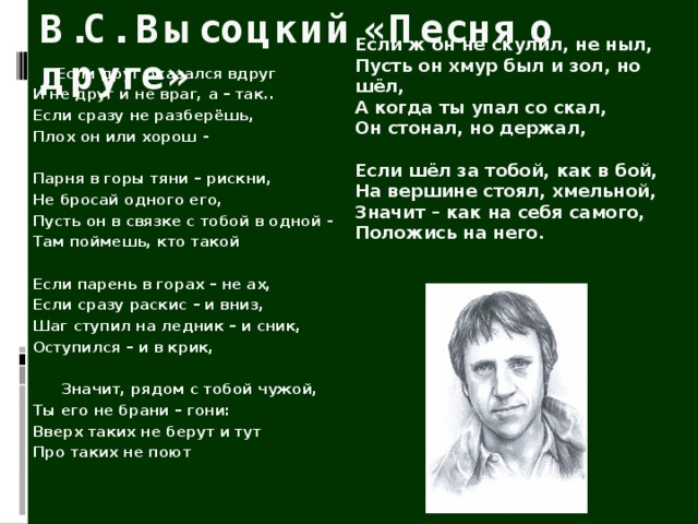 В.С. Высоцкий «Песня о друге»  Если ж он не скулил, не ныл,  Пусть он хмур был и зол, но шёл,  А когда ты упал со скал,  Он стонал, но держал,   Если шёл за тобой, как в бой,  На вершине стоял, хмельной,  Значит – как на себя самого,  Положись на него.    Если друг оказался вдруг  И не друг и не враг, а – так..  Если сразу не разберёшь,  Плох он или хорош -   Парня в горы тяни – рискни,  Не бросай одного его,  Пусть он в связке с тобой в одной -  Там поймешь, кто такой   Если парень в горах – не ах,  Если сразу раскис – и вниз,  Шаг ступил на ледник – и сник,  Оступился – и в крик,    Значит, рядом с тобой чужой,  Ты его не брани – гони:  Вверх таких не берут и тут  Про таких не поют 