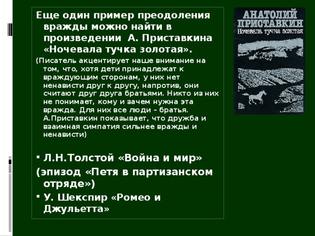 Еще один пример преодоления вражды можно найти в произведении А. Приставкина «Ночевала тучка золотая». (Писатель акцентирует наше внимание на том, что, хотя дети принадлежат к враждующим сторонам, у них нет ненависти друг к другу, напротив, они считают друг друга братьями. Никто из них не понимает, кому и зачем нужна эта вражда. Для них все люди – братья. А.Приставкин показывает, что дружба и взаимная симпатия сильнее вражды и ненависти)  Л.Н.Толстой «Война и мир» (эпизод «Петя в партизанском отряде») У. Шекспир «Ромео и Джульетта»  