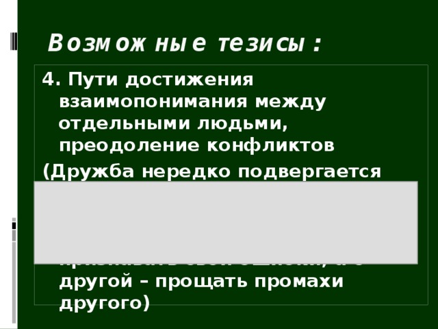 Возможные тезисы: 4. Пути достижения взаимопонимания между отдельными людьми, преодоление конфликтов (Дружба нередко подвергается испытаниям на прочность. Для сохранения отношений … очень важно, с одной стороны, уметь признавать свои ошибки, а с другой – прощать промахи другого) 
