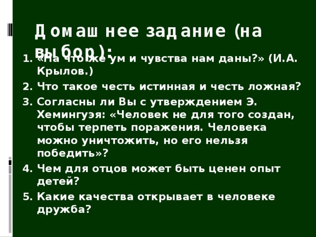Домашнее задание (на выбор): «На что же ум и чувства нам даны?» (И.А. Крылов.) Что такое честь истинная и честь ложная? Согласны ли Вы с утверждением Э. Хемингуэя: «Человек не для того создан, чтобы терпеть поражения. Человека можно уничтожить, но его нельзя победить»? Чем для отцов может быть ценен опыт детей? Какие качества открывает в человеке дружба? 