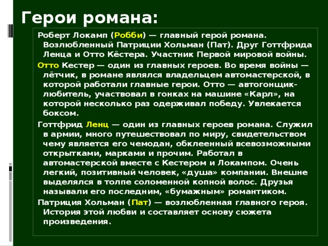 Герои романа: Роберт Локамп ( Робби ) — главный герой романа. Возлюбленный Патриции Хольман (Пат). Друг Готтфрида Ленца и Отто Кёстера. Участник Первой мировой войны. Отто Кестер — один из главных героев. Во время войны — лётчик, в романе являлся владельцем автомастерской, в которой работали главные герои. Отто — автогонщик-любитель, участвовал в гонках на машине «Карл», на которой несколько раз одерживал победу. Увлекается боксом. Готтфрид Ленц  — один из главных героев романа. Служил в армии, много путешествовал по миру, свидетельством чему является его чемодан, обклеенный всевозможными открытками, марками и прочим. Работал в автомастерской вместе с Кестером и Локампом. Очень легкий, позитивный человек, «душа» компании. Внешне выделялся в толпе соломенной копной волос. Друзья называли его последним, «бумажным» романтиком. Патриция Хольман ( Пат ) — возлюбленная главного героя. История этой любви и составляет основу сюжета произведения.  