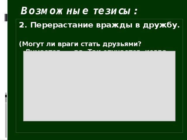 Возможные тезисы: 2. Перерастание вражды в дружбу.  (Могут ли враги стать друзьями? Думается, … да. Так случается, когда врагами человека делают не личные качества, а обстоятельства, например, война. Но, как сказал Ремарк, по обе стороны окопов сидят абсолютно одинаковые люди. И порой человечность, доброта берут верх над теми жестокими условиями, в которые ставит их жизнь.)   