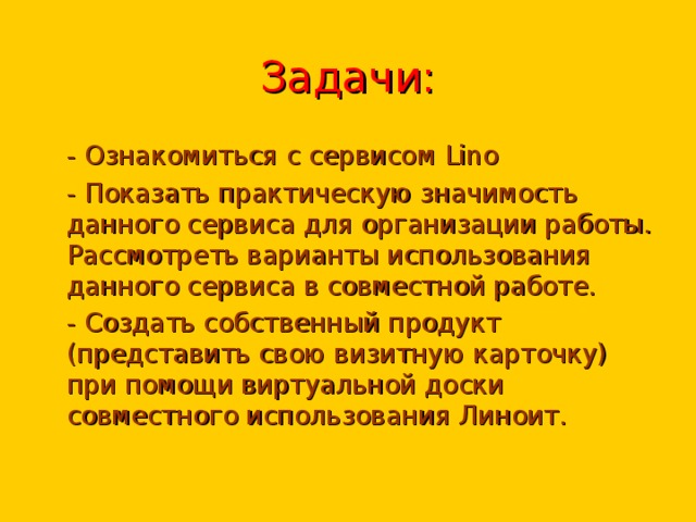 Задачи: - Ознакомиться с сервисом Lino - Показать практическую значимость данного сервиса для организации работы. Рассмотреть варианты использования данного сервиса в совместной работе. - Создать собственный продукт (представить свою визитную карточку) при помощи виртуальной доски совместного использования Линоит. 