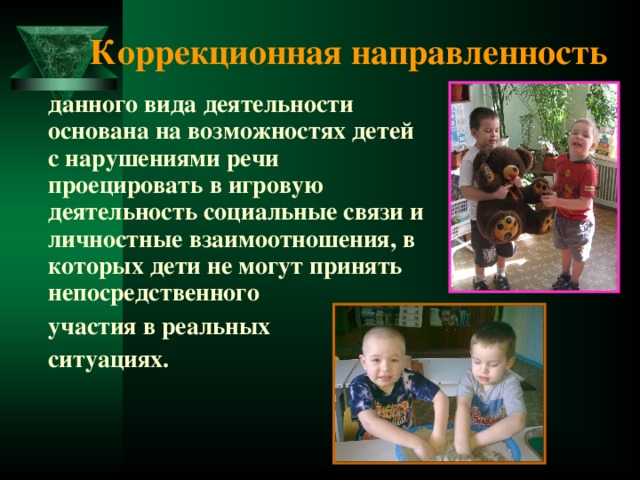 Коррекционная направленность  данного вида деятельности основана на возможностях детей с нарушениями речи проецировать в игровую деятельность социальные связи и личностные взаимоотношения, в которых дети не могут принять непосредственного  участия в реальных  ситуациях. 