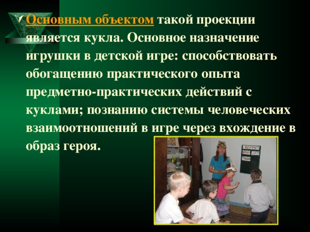 Основным объектом  такой проекции является кукла. Основное назначение игрушки в детской игре: способствовать обогащению практического опыта предметно-практических действий с куклами; познанию системы человеческих взаимоотношений в игре через вхождение в образ героя. 